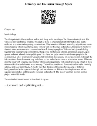 Ethnicity and Exclusion through Space
Chapter two
Methodology
The first point of call was to have a clear and sharp understanding of the dissertation topic and this
was done through the use of online research as there is a vast amount of information that can be
collected in relation to integrating communities. This was then followed by the key significance to the
main objective which is gathering data. To help with the findings and analysis, the research has to be
focused more on areas where communities benefit through people of different backgrounds living
together and sharing basic commodities, these could be sharing a kitchen, communal gardens, open
spaces and even a bench in the public park.2 As there are quite a number of diverse people in the
community, a lot of information was collected from them through one on one discussion. Although the
information collected was not very satisfactory, care had to be taken as to select what to use. This was
also the issue with selecting case studies which deals specifically with sociable housing which in these
communities is widely known as co housing. The evidence collected from sources had to be carefully
selected and used accordingly. A model was then developed to assess how people of different
background can be incorporated through various substances. This was then implemented within
separate case studies and the results explored and analysed. The model was then tried on another
project to see if it works.
The method of research used in this thesis is by use
... Get more on HelpWriting.net ...
 