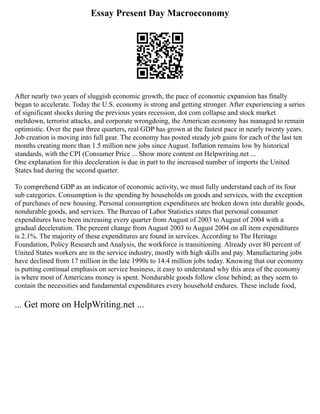 Essay Present Day Macroeconomy
After nearly two years of sluggish economic growth, the pace of economic expansion has finally
began to accelerate. Today the U.S. economy is strong and getting stronger. After experiencing a series
of significant shocks during the previous years recession, dot com collapse and stock market
meltdown, terrorist attacks, and corporate wrongdoing, the American economy has managed to remain
optimistic. Over the past three quarters, real GDP has grown at the fastest pace in nearly twenty years.
Job creation is moving into full gear. The economy has posted steady job gains for each of the last ten
months creating more than 1.5 million new jobs since August. Inflation remains low by historical
standards, with the CPI (Consumer Price ... Show more content on Helpwriting.net ...
One explanation for this deceleration is due in part to the increased number of imports the United
States had during the second quarter.
To comprehend GDP as an indicator of economic activity, we must fully understand each of its four
sub categories. Consumption is the spending by households on goods and services, with the exception
of purchases of new housing. Personal consumption expenditures are broken down into durable goods,
nondurable goods, and services. The Bureau of Labor Statistics states that personal consumer
expenditures have been increasing every quarter from August of 2003 to August of 2004 with a
gradual deceleration. The percent change from August 2003 to August 2004 on all item expenditures
is 2.1%. The majority of these expenditures are found in services. According to The Heritage
Foundation, Policy Research and Analysis, the workforce is transitioning. Already over 80 percent of
United States workers are in the service industry, mostly with high skills and pay. Manufacturing jobs
have declined from 17 million in the late 1990s to 14.4 million jobs today. Knowing that our economy
is putting continual emphasis on service business, it easy to understand why this area of the economy
is where most of Americans money is spent. Nondurable goods follow close behind; as they seem to
contain the necessities and fundamental expenditures every household endures. These include food,
... Get more on HelpWriting.net ...
 