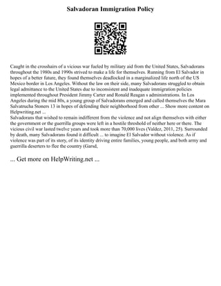 Salvadoran Immigration Policy
Caught in the crosshairs of a vicious war fueled by military aid from the United States, Salvadorans
throughout the 1980s and 1990s strived to make a life for themselves. Running from El Salvador in
hopes of a better future, they found themselves deadlocked in a marginalized life north of the US
Mexico border in Los Angeles. Without the law on their side, many Salvadorans struggled to obtain
legal admittance to the United States due to inconsistent and inadequate immigration policies
implemented throughout President Jimmy Carter and Ronald Reagan s administrations. In Los
Angeles during the mid 80s, a young group of Salvadorans emerged and called themselves the Mara
Salvatrucha Stoners 13 in hopes of defending their neighborhood from other ... Show more content on
Helpwriting.net ...
Salvadorans that wished to remain indifferent from the violence and not align themselves with either
the government or the guerrilla groups were left in a hostile threshold of neither here or there. The
vicious civil war lasted twelve years and took more than 70,000 lives (Valdez, 2011, 25). Surrounded
by death, many Salvadorans found it difficult ... to imagine El Salvador without violence. As if
violence was part of its story, of its identity driving entire families, young people, and both army and
guerrilla deserters to flee the country (Garsd,
... Get more on HelpWriting.net ...
 