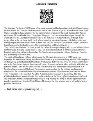 Gadsden Purchase
The Gadsden Purchase of 1853 is one of the most monumental land purchases in United States history.
In basic terms, the Gadsden Purchase was an area of land that was acquired by the United States from
Mexico in order to build a railway for the transportation of goods in the South from East to West in
order to fulfill Manifest Destiny. Throughout this paper, I hope to accurately navigate through the
events prior to the Gadsden Purchase as well as the early life of James Gadsden. Although many
topics relate to the purchase itself, I will offer a historical view into Gadsden s life before, after, and
during the purchase as well as a more in depth look into the Treaty of Guadalupe Hidalgo. I shall also
touch base on why the land was so ... Show more content on Helpwriting.net ...
They called it the Gadsden Purchase, which the United States agreed to pay Mexico ten million dollars
for thirty eight thousand square miles of land. Ten million dollars back in 1853 is equivalent to two
hundred and eighty million dollars today. The Southern transcontinental railroad that James Gadsden
had dreamed up was never built.
The treaty of Guadalupe Hidalgo which ended the Mexican American war in 1848 was a very
important decision in our history. We allowed the Mexican government to keep Mesilla Valley in place
of them giving us the Santa Rita Mountains. We believed that we would profit off of this compromise
due to the fact that we thought there was rich copper deposits, and some silver and gold which had not
yet been mined. Little did we know that the Mesilla Valley was essential for the construction of a
Southern Transcontinental Railroad. The reason it was important for the railroad was because it
consisted of flat desert land about fifty miles north to south and 200 miles wide, east to west. There
were two parcels of the land that President Pierce instructed Gadsden to try and buy. The Baja
California Peninsula was the first for fifty million dollars or the thirty eight thousand square miles of
dry arid desert. Santa Ana needed money badly to help build up his army to defend against the very
people wanting to pay him, the United States. He thought the best solution was to sell as little land as
possible for the most
... Get more on HelpWriting.net ...
 