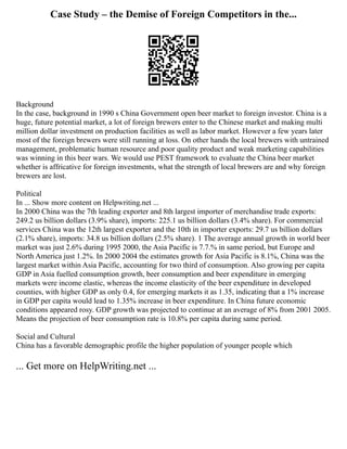 Case Study – the Demise of Foreign Competitors in the...
Background
In the case, background in 1990 s China Government open beer market to foreign investor. China is a
huge, future potential market, a lot of foreign brewers enter to the Chinese market and making multi
million dollar investment on production facilities as well as labor market. However a few years later
most of the foreign brewers were still running at loss. On other hands the local brewers with untrained
management, problematic human resource and poor quality product and weak marketing capabilities
was winning in this beer wars. We would use PEST framework to evaluate the China beer market
whether is affricative for foreign investments, what the strength of local brewers are and why foreign
brewers are lost.
Political
In ... Show more content on Helpwriting.net ...
In 2000 China was the 7th leading exporter and 8th largest importer of merchandise trade exports:
249.2 us billion dollars (3.9% share), imports: 225.1 us billion dollars (3.4% share). For commercial
services China was the 12th largest exporter and the 10th in importer exports: 29.7 us billion dollars
(2.1% share), imports: 34.8 us billion dollars (2.5% share). 1 The average annual growth in world beer
market was just 2.6% during 1995 2000, the Asia Pacific is 7.7.% in same period, but Europe and
North America just 1.2%. In 2000 2004 the estimates growth for Asia Pacific is 8.1%, China was the
largest market within Asia Pacific, accounting for two third of consumption. Also growing per capita
GDP in Asia fuelled consumption growth, beer consumption and beer expenditure in emerging
markets were income elastic, whereas the income elasticity of the beer expenditure in developed
counties, with higher GDP as only 0.4, for emerging markets it as 1.35, indicating that a 1% increase
in GDP per capita would lead to 1.35% increase in beer expenditure. In China future economic
conditions appeared rosy. GDP growth was projected to continue at an average of 8% from 2001 2005.
Means the projection of beer consumption rate is 10.8% per capita during same period.
Social and Cultural
China has a favorable demographic profile the higher population of younger people which
... Get more on HelpWriting.net ...
 