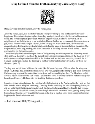 Being Covered from the Truth in Araby by James Joyce Essay
Being Covered from the Truth in Araby by James Joyce
Araby by James Joyce, is a short story about a young boy trying to find and his search for inner
happiness. The main setting takes place in the boy s neighborhood where he lives with his aunt and
uncle. The sub setting takes place in an Araby or English bazaar, a carnival if you will. In the
neighborhood we find that there is; an uninhabited house that has not been occupied for some time, a
girl, who s referred to as Mangan s sister , whom the boy has a lustful crush on, and a story of a
deceased priest. In the Araby we find a lot of empty booths, along with some hollow characters. The
neighborhood, the Araby, the boy, and other characters in the story have an overall theme ... Show
more content on Helpwriting.net ...
They would play until fear came upon them of being seen by an adult or passerby. Then they would
stop, and keep themselves hid from the truth of sight , or someone seeing them, in the shadows. If my
uncle was seen tuning the corner we hid in the shadow until we had seen him safely housed. Or if
Mangan s sister came out on the doorstep to call her brother in to his tea we watched her from our
shadow... (para. 3).
The boy also hid his inner self from the truth, like the house, because of his own lust for Mangan s
sister. He, being a boy, did not understand what love was, yet pursued it trying to gain inner happiness.
Each morning he would lie on the floor in the front parlour watching her door. The blind was pulled
down to within an inch of the sash so that I could not be seen. When she came out on the doorstep my
heart leaped (para. 4). He lusts after her thinking that is was pure love.
Later in a conversation between the two they talked about going to the Araby and the boy told her that
if he went he would bring her something. Thinking that he could buy the love of the young flower, he
did not understand that the pure love, to which he clamed to have, could not be bought. Yet, because
of his lust which covered his reason, he went though an extreme amount of stress, getting money from
his uncle and finding a way to get to the bazaar, to be able to buy her a toy. So in search for his inner
happiness he found only stress and
... Get more on HelpWriting.net ...
 