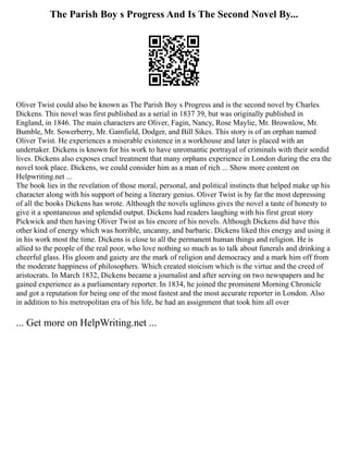 The Parish Boy s Progress And Is The Second Novel By...
Oliver Twist could also be known as The Parish Boy s Progress and is the second novel by Charles
Dickens. This novel was first published as a serial in 1837 39, but was originally published in
England, in 1846. The main characters are Oliver, Fagin, Nancy, Rose Maylie, Mr. Brownlow, Mr.
Bumble, Mr. Sowerberry, Mr. Gamfield, Dodger, and Bill Sikes. This story is of an orphan named
Oliver Twist. He experiences a miserable existence in a workhouse and later is placed with an
undertaker. Dickens is known for his work to have unromantic portrayal of criminals with their sordid
lives. Dickens also exposes cruel treatment that many orphans experience in London during the era the
novel took place. Dickens, we could consider him as a man of rich ... Show more content on
Helpwriting.net ...
The book lies in the revelation of those moral, personal, and political instincts that helped make up his
character along with his support of being a literary genius. Oliver Twist is by far the most depressing
of all the books Dickens has wrote. Although the novels ugliness gives the novel a taste of honesty to
give it a spontaneous and splendid output. Dickens had readers laughing with his first great story
Pickwick and then having Oliver Twist as his encore of his novels. Although Dickens did have this
other kind of energy which was horrible, uncanny, and barbaric. Dickens liked this energy and using it
in his work most the time. Dickens is close to all the permanent human things and religion. He is
allied to the people of the real poor, who love nothing so much as to talk about funerals and drinking a
cheerful glass. His gloom and gaiety are the mark of religion and democracy and a mark him off from
the moderate happiness of philosophers. Which created stoicism which is the virtue and the creed of
aristocrats. In March 1832, Dickens became a journalist and after serving on two newspapers and he
gained experience as a parliamentary reporter. In 1834, he joined the prominent Morning Chronicle
and got a reputation for being one of the most fastest and the most accurate reporter in London. Also
in addition to his metropolitan era of his life, he had an assignment that took him all over
... Get more on HelpWriting.net ...
 