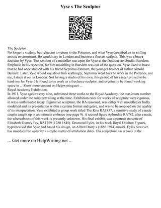 Vyse s The Sculptor
The Sculptor
No longer a student, but reluctant to return to the Potteries, and what Vyse described as its stifling
artistic environment. He would stay in London and become a fine art sculptor. This was a brave
decision by Vyse. The position of a modeller was open for Vyse at the Doulton Art Studio, Burslem.
Emphatic in his rejection, for him modelling in Burslem was out of the question. Vyse liked to boast
that he had once studied with his friend Septimus Bennett, the younger brother of author Arnold
Bennett. Later, Vyse would say about him scathingly, Septimus went back to work in the Potteries, not
me, I stuck it out in London. Not having a studio of his own, this period of his career proved to be
hard one for Vyse. He found some work as a freelance sculptor, and eventually he found working
space in ... Show more content on Helpwriting.net ...
Royal Academy Exhibitions
In 1911, Vyse aged twenty nine, submitted three works to the Royal Academy, the maximum number
allowed under the rules prevailing at the time. Exhibition rules for works of sculpture were rigorous,
in ways unthinkable today. Figurative sculpture, the RA reasoned, was either well modelled or badly
modelled and its presentation within a certain format and genre, and was to be assessed on the quality
of its interpretation. Vyse exhibited a group work titled The Kiss RA1857, a sensitive study of a nude
couple caught up in an intimate embrace (see page 9). A second figure Aphrodite RA782, also a nude,
the whereabouts of this work is presently unknown. His final exhibit, was a portrait statuette of
Elizabeth Gurney Fry, RA1759 (1780 1845). Desmond Eyles, in his book Royal Doulton Figures,
hypothesised that Vyse had based his design, on Alfred Drury s (1856 1944) model. Eyles however,
has muddied the water by a simple matter of attribution dates. His conjecture has a basis in the
... Get more on HelpWriting.net ...
 