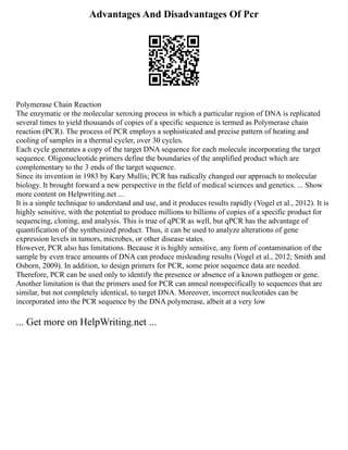 Advantages And Disadvantages Of Pcr
Polymerase Chain Reaction
The enzymatic or the molecular xeroxing process in which a particular region of DNA is replicated
several times to yield thousands of copies of a specific sequence is termed as Polymerase chain
reaction (PCR). The process of PCR employs a sophisticated and precise pattern of heating and
cooling of samples in a thermal cycler, over 30 cycles.
Each cycle generates a copy of the target DNA sequence for each molecule incorporating the target
sequence. Oligonucleotide primers define the boundaries of the amplified product which are
complementary to the 3 ends of the target sequence.
Since its invention in 1983 by Kary Mullis; PCR has radically changed our approach to molecular
biology. It brought forward a new perspective in the field of medical sciences and genetics. ... Show
more content on Helpwriting.net ...
It is a simple technique to understand and use, and it produces results rapidly (Vogel et al., 2012). It is
highly sensitive, with the potential to produce millions to billions of copies of a specific product for
sequencing, cloning, and analysis. This is true of qPCR as well, but qPCR has the advantage of
quantification of the synthesized product. Thus, it can be used to analyze alterations of gene
expression levels in tumors, microbes, or other disease states.
However, PCR also has limitations. Because it is highly sensitive, any form of contamination of the
sample by even trace amounts of DNA can produce misleading results (Vogel et al., 2012; Smith and
Osborn, 2009). In addition, to design primers for PCR, some prior sequence data are needed.
Therefore, PCR can be used only to identify the presence or absence of a known pathogen or gene.
Another limitation is that the primers used for PCR can anneal nonspecifically to sequences that are
similar, but not completely identical, to target DNA. Moreover, incorrect nucleotides can be
incorporated into the PCR sequence by the DNA polymerase, albeit at a very low
... Get more on HelpWriting.net ...
 
