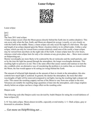 Lunar Eclipse
Lunar eclipse
[pic]
[pic]
The June 2011 total eclipse
A lunar eclipse occurs when the Moon passes directly behind the Earth into its umbra (shadow). This
can occur only when the Sun, Earth, and Moon are aligned (in syzygy ) exactly, or very closely so,
with the Earth in the middle. Hence, a lunar eclipse can only occur the night of a full moon. The type
and length of an eclipse depend upon the Moon s location relative to its orbital nodes. Unlike a solar
eclipse, which can only be viewed from a certain relatively small area of the world, a lunar eclipse
may be viewed from anywhere on the night side of the Earth. A lunar eclipse lasts for a few hours,
whereas a total solar eclipse lasts for only a few minutes at any given place, due ... Show more content
on Helpwriting.net ...
Shorter wavelengths are more likely to be scattered by the air molecules and the small particles, and
so by the time the light has passed through the atmosphere, the longer wavelengths dominate. This
resulting light we perceive as red. This is the same effect that causes sunsets and sunrises to turn the
sky a reddish color; an alternative way of considering the problem is to realize that, as viewed from
the Moon, the Sun would appear to be setting (or rising) behind the Earth.
The amount of refracted light depends on the amount of dust or clouds in the atmosphere; this also
controls how much light is scattered. In general, the dustier the atmosphere, the more that other
wavelengths of light will be removed (compared to red light), leaving the resulting light a deeper red
color. This causes the resulting coppery red hue of the Moon to vary from one eclipse to the next.
Volcanoes are notable for expelling large quantities of dust into the atmosphere, and a large eruption
shortly before an eclipse can have a large effect on the resulting color.
Danjon scale
The following scale (the Danjon scale) was devised by André Danjon for rating the overall darkness of
lunar eclipses:[4]
L=0: Very dark eclipse. Moon almost invisible, especially at mid totality. L=1: Dark eclipse, gray or
brownish in coloration. Details
... Get more on HelpWriting.net ...
 