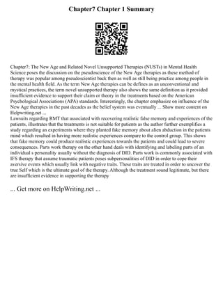 Chapter7 Chapter 1 Summary
Chapter7: The New Age and Related Novel Unsupported Therapies (NUSTs) in Mental Health
Science poses the discussion on the pseudoscience of the New Age therapies as these method of
therapy was popular among pseudoscientist back then as well as still being practice among people in
the mental health field. As the term New Age therapies can be defines as an unconventional and
mystical practices, the term novel unsupported therapy also shows the same definition as it provided
insufficient evidence to support their claim or theory in the treatments based on the American
Psychological Associations (APA) standards. Interestingly, the chapter emphasize on influence of the
New Age therapies in the past decades as the belief system was eventually ... Show more content on
Helpwriting.net ...
Lawsuits regarding RMT that associated with recovering realistic false memory and experiences of the
patients, illustrates that the treatments is not suitable for patients as the author further exemplifies a
study regarding an experiments where they planted fake memory about alien abduction in the patients
mind which resulted in having more realistic experiences compare to the control group. This shows
that fake memory could produce realistic experiences towards the patients and could lead to severe
consequences. Parts work therapy on the other hand deals with identifying and labeling parts of an
individual s personality usually without the diagnosis of DID. Parts work is commonly associated with
IFS therapy that assume traumatic patients poses subpersonalities of DID in order to cope their
aversive events which usually link with negative traits. These traits are treated in order to uncover the
true Self which is the ultimate goal of the therapy. Although the treatment sound legitimate, but there
are insufficient evidence in supporting the therapy
... Get more on HelpWriting.net ...
 