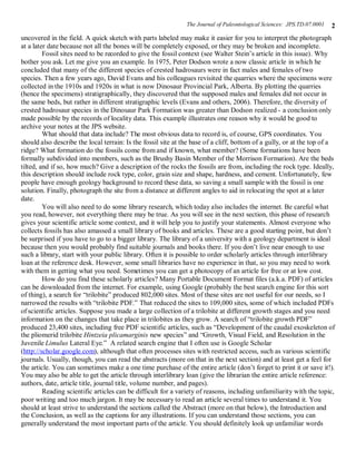 The Journal of Paleontological Sciences: JPS.TD.07.0001   2
uncovered in the field. A quick sketch with parts labeled may make it easier for you to interpret the photograph
at a later date because not all the bones will be completely exposed, or they may be broken and incomplete.
         Fossil sites need to be recorded to give the fossil context (see Walter Stein’s article in this issue). Why
bother you ask. Let me give you an example. In 1975, Peter Dodson wrote a now classic article in which he
concluded that many of the different species of crested hadrosaurs were in fact males and females of two
species. Then a few years ago, David Evans and his colleagues revisited the quarries where the specimens were
collected in the 1910s and 1920s in what is now Dinosaur Provincial Park, Alberta. By plotting the quarries
(hence the specimens) stratigraphically, they discovered that the supposed males and females did not occur in
the same beds, but rather in different stratigraphic levels (Evans and others, 2006). Therefore, the diversity of
crested hadrosaur species in the Dinosaur Park Formation was greater than Dodson realized - a conclusion only
made possible by the records of locality data. This example illustrates one reason why it would be good to
archive your notes at the JPS website.
         What should that data include? The most obvious data to record is, of course, GPS coordinates. You
should also describe the local terrain: Is the fossil site at the base of a cliff, bottom of a gully, or at the top of a
ridge? What formation do the fossils come from and if known, what member? (Some formations have been
formally subdivided into members, such as the Brushy Basin Member of the Morrison Formation). Are the beds
tilted, and if so, how much? Give a description of the rocks the fossils are from, including the rock type. Ideally,
this description should include rock type, color, grain size and shape, hardness, and cement. Unfortunately, few
people have enough geology background to record these data, so saving a small sample with the fossil is one
solution. Finally, photograph the site from a distance at different angles to aid in relocating the spot at a later
date.
         You will also need to do some library research, which today also includes the internet. Be careful what
you read, however, not everything there may be true. As you will see in the next section, this phase of research
gives your scientific article some context, and it will help you to justify your statements. Almost everyone who
collects fossils has also amassed a small library of books and articles. These are a good starting point, but don’t
be surprised if you have to go to a bigger library. The library of a university with a geology department is ideal
because then you would probably find suitable journals and books there. If you don’t live near enough to use
such a library, start with your public library. Often it is possible to order scholarly articles through interlibrary
loan at the reference desk. However, some small libraries have no experience in that, so you may need to work
with them in getting what you need. Sometimes you can get a photocopy of an article for free or at low cost.
         How do you find these scholarly articles? Many Portable Document Format files (a.k.a. PDF) of articles
can be downloaded from the internet. For example, using Google (probably the best search engine for this sort
of thing), a search for “trilobite” produced 802,000 sites. Most of these sites are not useful for our needs, so I
narrowed the results with “trilobite PDF.” That reduced the sites to 109,000 sites, some of which included PDFs
of scientific articles. Suppose you made a large collection of a trilobite at different growth stages and you need
information on the changes that take place in trilobites as they grow. A search of “trilobite growth PDF”
produced 23,400 sites, including free PDF scientific articles, such as “Development of the caudal exoskeleton of
the pliomerid trilobite Hintzeia plicamarginis new species” and “Growth, Visual Field, and Resolution in the
Juvenile Limulus Lateral Eye.” A related search engine that I often use is Google Scholar
(http://scholar.google.com), although that often processes sites with restricted access, such as various scientific
journals. Usually, though, you can read the abstracts (more on that in the next section) and at least get a feel for
the article. You can sometimes make a one time purchase of the entire article (don’t forget to print it or save it!).
You may also be able to get the article through interlibrary loan (give the librarian the entire article reference:
authors, date, article title, journal title, volume number, and pages).
         Reading scientific articles can be difficult for a variety of reasons, including unfamiliarity with the topic,
poor writing and too much jargon. It may be necessary to read an article several times to understand it. You
should at least strive to understand the sections called the Abstract (more on that below), the Introduction and
the Conclusion, as well as the captions for any illustrations. If you can understand those sections, you can
generally understand the most important parts of the article. You should definitely look up unfamiliar words
 
