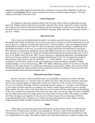 The Journal of Paleontological Sciences: JPS.TD.07.0001   6
fragments at a site might suggest the possibility that a nesting site was once nearby. Regardless of what you
include in the Conclusion, the last sentence should convey closure so that the reader recognizes “The End”
without you having to write those words.

                                               Acknowledgments

        You might have had some assistants toiling at the excavation. This is where you thank them for their
hard work. Perhaps someone allowed you to describe a specimen they owned,. Again this is where you thank
them. Did you have someone make your illustrations, type the manuscript, or read it for you? Thank them all.
Be careful, however, not to get carried away with flowery language. Rather than write “I would like to thank…”,
just do it: “I thank…”

                                                References Cited

        This is where you list alphabetically by author’s last name(s) any article that you referred to (such as in
the example above under Introduction). You do not list any articles or books you read for background if you did
not cite them. Let’s suppose you read Fenton and Fenton’s, “The Fossil Book”, to get some background about
brachiopods for yourself, but don’t refer to it when you finally get around to describing a wonderful pyritized
brachiopod from Illinois. In this case, you would not list Fenton and Fenton in the References Cited section.
How references are organized is perhaps the one area that different journals vary. I have no idea why they are
fussy, but they are. For example, the Journal of Vertebrate Paleontology has the references thus: Sues, H.-D., E.
Frey, D. M. Martill, and D. M. Scott. 2002. Irritator challengeri, a spinosaurid (Dinosauria: Theropoda) from
the Lower Cretaceous of Brazil. Journal of Vertebrate Paleontology 22:535–547. In contrast, the Journal of
Palaeontology wants references like this: BENESKI, J. T., Jr and LARSEN, J. H., Jr 1989. Interspecific,
ontogenetic, and life history variation in the tooth morphology of mole salamanders (Amphibia, Urodela,
Ambystomatidae). Journal of Paleontology, 199, 53-69. Before submitting an article, be sure that you have the
references in the correct format. You can find this information at each journal’s website. Also be sure to check
the references against the citation in the text of the manuscript so none are overlooked. That is one of the most
common mistakes professional paleontologists make.

                                       Illustrations and Figure Captions

         Because “a picture is worth a thousand words”, you should plan to illustrate your article with maps,
images of the specimen(s), etc. Typically when you submit your article, these do not go within the manuscript,
but are each on separate pages (or separate files if electronic). However, for the Journal of Paleontological
Sciences you will insert the images within the manuscript and add a caption (i.e., a narrative to the illustration)
so your reader will know what they are looking at. Any image is called a figure and each is given a separate
figure number. Be sure to refer to each figure in the text, so your reader will know what image you are referring
to. Be sure to include both a north arrow and scale for any map, and a scale for any image of a fossil. In addition,
give any abbreviations used in the image (such as for various parts of a fossil) either in the caption, or compile
all of them (if many) as an Appendix. For the Journal of Paleontological Sciences the images within the
manuscript should be of low resolution, or it will take too long to download your article. Higher resolution
images can (and probably should) be archived at the Journal’s Website.

                                                      Tables

        Tables allow you to present a great deal of information in a non-narrative format, i.e., tables are lists.
The list can be of measurements, specimens you examined, etc. However, a table should not repeat all the
information given in text. For example, rather than give measurements for all the bones in the skeleton in the
text, compile them all in a table. This makes it easier to read. Each table should have a caption to explain what
 