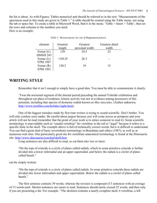 The Journal of Paleontological Sciences: JPS.TD.07.0001   7
the list is about. As with Figures, Tables numerical and should be referred to in the text: “Measurements of the
specimens used in this study are given in Table 1.” A table should be created using the Table menu, not using
the tab or space bar. To create a table in Microsoft Word, find it in the menu: ‘Table > Insert > Table’, then set
the rows and columns to the numbers you need.
Here is an example:

                                    Table 1. Measurements (in cm) of Stegosaurus femora

                          element         Greatest           Greatest            Greatest distal
                                           length         proximal width             width
                         Femur (L)           128               24.5                   22
                         DMNH 243
                         Femur (L)        ~130.25               26.3                      -
                         YPM 1987
                         Femur (R)         120.2                 19                       15
                         YPM 1991


WRITING STYLE
       Remember that it isn’t enough to simply have a good idea. You must be able to communicate it clearly.

       ‘Twas the nocturnal segment of the diurnal period preceding the annual Yuletide celebration and
       throughout our place of residence, kinetic activity was not in evidence among possessors of this
       potential, including that species of domestic rodent known as Mus musculus. (Author unknown,
       http://www.textfiles.com/holiday/night.hum).

         One of the biggest mistakes made by first time writers is trying to sound scientific. Don’t bother. You
will only confuse your reader. Be careful about jargon because you will come across as pompous and your
article will not be read (remember that the point of your work is to entice someone to read it). Some scientific
terminology is unavoidable such as “caudal vertebrae” for vertebrae in the tail or “jugal” because it refers to a
specific bone in the skull. The example above is full of technically correct words, but it is difficult to understand.
You can find a great deal of basic invertebrate terminology in Boardman and others (1987), as well as at
numerous web sites. One particularly good site for vertebrate anatomical terminology is found at the Dinosauria
site: http://www.dinosauria.com/dml/dmlf.htm .
         Long sentences are also difficult to read, so cut them into two or more:

       “On the tops of crinoids is a circle of plates called radials, which in some primitive crinoids is further
       divided into a lower inferradial and an upper superradial, and below the radials is a circlet of plates
       called basals.”

can be simply written:

       “On the tops of crinoids is a circle of plates called radials. In some primitive crinoids these radials are
       divided into lower inferradials and upper superradials. Below the radials is a circlet of plates called
       basals.”

        The first sentence contains 39 words, whereas the revision is composed of 3 sentences with an average
of 13 words each. Shorter sentences are easier to read. Sentences should rarely exceed 25 words, and then only
if you are presenting a list. For example, “The skeleton contains a nearly complete skull, 6 vertebrae, a left
 