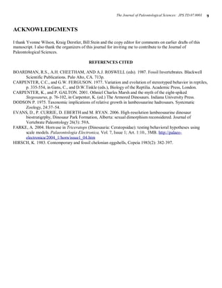 The Journal of Paleontological Sciences: JPS.TD.07.0001   9


ACKNOWLEDGMENTS

I thank Yvonne Wilson, Kraig Derstler, Bill Stein and the copy editor for comments on earlier drafts of this
manuscript. I also thank the organizers of this journal for inviting me to contribute to the Journal of
Paleontological Sciences.

                                           REFERENCES CITED

BOARDMAN, R.S., A.H. CHEETHAM, AND A.J. ROSWELL (eds). 1987. Fossil Invertebrates. Blackwell
     Scientific Publications. Palo Alto, CA. 713p.
CARPENTER, C.C., and G.W. FERGUSON. 1977. Variation and evolution of stereotyped behavior in reptiles,
     p. 335-554, in Gans, C., and D.W.Tinkle (eds.), Biology of the Reptilia. Academic Press, London.
CARPENTER, K., and P. GALTON. 2001. Othniel Charles Marsh and the myth of the eight-spiked
     Stegosaurus, p. 76-102, in Carpenter, K. (ed.) The Armored Dinosaurs. Indiana University Press.
DODSON P. 1975. Taxonomic implications of relative growth in lambeosaurine hadrosaurs. Systematic
     Zoology, 24:37–54.
EVANS, D., P. CURRIE, D. EBERTH and M. RYAN. 2006. High-resolution lambeosaurine dinosaur
     biostratigrphy, Dinosaur Park Formation, Alberta: sexual dimorphism reconsidered. Journal of
     Vertebrate Paleontology 26(3): 59A.
FARKE, A. 2004. Horn use in Triceratops (Dinosauria: Ceratopsidae): testing behavioral hypotheses using
     scale models. Palaeontologia Electronica, Vol. 7, Issue 1; Art. 1:10., 3MB. http://palaeo-
     electronica/2004_1/horn/issue1_04.htm
HIRSCH, K. 1983. Contemporary and fossil chelonian eggshells, Copeia 1983(2): 382-397.
 