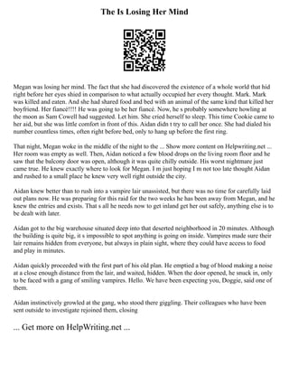 The Is Losing Her Mind
Megan was losing her mind. The fact that she had discovered the existence of a whole world that hid
right before her eyes shied in comparison to what actually occupied her every thought. Mark. Mark
was killed and eaten. And she had shared food and bed with an animal of the same kind that killed her
boyfriend. Her fiancé!!!! He was going to be her fiancé. Now, he s probably somewhere howling at
the moon as Sam Cowell had suggested. Let him. She cried herself to sleep. This time Cookie came to
her aid, but she was little comfort in front of this. Aidan didn t try to call her once. She had dialed his
number countless times, often right before bed, only to hang up before the first ring.
That night, Megan woke in the middle of the night to the ... Show more content on Helpwriting.net ...
Her room was empty as well. Then, Aidan noticed a few blood drops on the living room floor and he
saw that the balcony door was open, although it was quite chilly outside. His worst nightmare just
came true. He knew exactly where to look for Megan. I m just hoping I m not too late thought Aidan
and rushed to a small place he knew very well right outside the city.
Aidan knew better than to rush into a vampire lair unassisted, but there was no time for carefully laid
out plans now. He was preparing for this raid for the two weeks he has been away from Megan, and he
knew the entries and exists. That s all he needs now to get inland get her out safely, anything else is to
be dealt with later.
Aidan got to the big warehouse situated deep into that deserted neighborhood in 20 minutes. Although
the building is quite big, it s impossible to spot anything is going on inside. Vampires made sure their
lair remains hidden from everyone, but always in plain sight, where they could have access to food
and play in minutes.
Aidan quickly proceeded with the first part of his old plan. He emptied a bag of blood making a noise
at a close enough distance from the lair, and waited, hidden. When the door opened, he snuck in, only
to be faced with a gang of smiling vampires. Hello. We have been expecting you, Doggie, said one of
them.
Aidan instinctively growled at the gang, who stood there giggling. Their colleagues who have been
sent outside to investigate rejoined them, closing
... Get more on HelpWriting.net ...
 