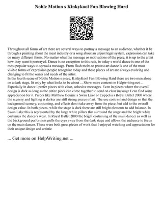 Noble Motion s Kinkykool Fan Blowing Hard
Throughout all forms of art there are several ways to portray a message to an audience, whether it be
through a painting about the meat industry or a song about an unjust legal system, expression can take
on many different forms. No matter what the message or motivations of the piece, it is up to the artist
how they want it portrayed. Dance is no exception to this rule, in today s world dance is one of the
most popular ways to spread a message. From flash mobs to protest art dance is one of the most
visible forms of expression people recognize today and these pieces of art are always evolving and
changing to fit the wants and needs of the artist.
In the fourth scene of Noble Motion s piece, KinkyKool Fan Blowing Hard there are two men alone
on a dark stage, lit only by what looks to be about ... Show more content on Helpwriting.net ...
Especially in dance I prefer pieces with clear, cohesive messages. Even in pieces where the overall
design is dark as long as the entire piece can come together to send on clear message I can find some
appreciation for it. Pieces like Matthew Bourne s Swan Lake or Coppelia s Royal Ballet 2000 where
the scenery and lighting is darker are still strong pieces of art. The use contrast and design so that the
background scenery, costuming, and effects don t take away from the piece, but add to the overall
design value. In both pieces, while the stage is dark there are still bright elements to add balance. In
Swan Lake this is represented by the large white pillars that surround the stage and the bright white
costumes the dancers wear. In Royal Ballet 2000 the bright costuming of the main dancer as well as
the background performers pulls the eyes away from the dark stage and allows the audience to focus
on the main dancer. These were both great pieces of work that I enjoyed watching and appreciation for
their unique design and artistic
... Get more on HelpWriting.net ...
 