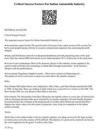 Critical Success Factors For Indian Automobile Industry
INTERNAL ANALYSIS
Critical Success Factors:
The important success factors for Indian Automobile Industry are:
● Increased per capita income The general trend of increase in per capita income of the country has
led to more people buying vehicles in executive and premium segments thus increasing the profit
margins.
● Sales and Distribution network A widespread distribution network penetrating most of the rural
areas. Hero has almost 6000 touch points across India and about 50 % of those lies in the rural areas.
● Access to new technologies Most of the domestic players in this industry remain updated to the
current trends with their own technology or obtain them through Acquisitions / Joint Ventures /
Mergers with the global players.
● Government/ Regulatory Support Launch ... Show more content on Helpwriting.net ...
The quality of service and access to spares are much above the industry standard.
Rules
Hero Honda CBZ Indian bikers were subjected to 100 cc bikes, until Hero Honda launched the CBZ
in 1999. At that time, there was nothing in India which was as powerful on 2 wheels as the CBZ. The
Hero Honda CBZ was way ahead of other bikes at that time.
Hero Impulse The first product from Hero Motocorp, the impulse ushers in a new class of motorcycles
with its charming adventure bike poise matched by an equally competent off road friendly dynamics.
Unveiled amidst a lot of fanfare at the brand launch in London, Hero MotoCorp ensured that Hero
Impulse has what it takes to be the center of attraction, since it has no competition in the Indian
market currently.
Tactics
While Hero is the market leader in the two wheeler industry, providing services for the large number
of motorcycles across the country will be difficult. The absence of a good service network can become
the worst nightmare for the giant. To achieve this, Hero
12 | P a g
 