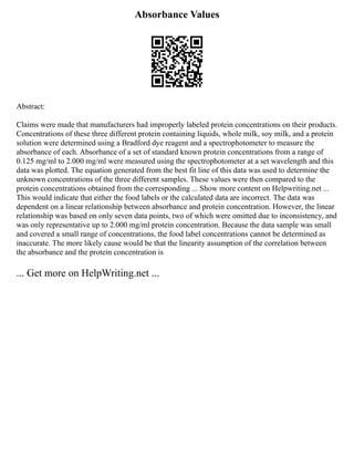 Absorbance Values
Abstract:
Claims were made that manufacturers had improperly labeled protein concentrations on their products.
Concentrations of these three different protein containing liquids, whole milk, soy milk, and a protein
solution were determined using a Bradford dye reagent and a spectrophotometer to measure the
absorbance of each. Absorbance of a set of standard known protein concentrations from a range of
0.125 mg/ml to 2.000 mg/ml were measured using the spectrophotometer at a set wavelength and this
data was plotted. The equation generated from the best fit line of this data was used to determine the
unknown concentrations of the three different samples. These values were then compared to the
protein concentrations obtained from the corresponding ... Show more content on Helpwriting.net ...
This would indicate that either the food labels or the calculated data are incorrect. The data was
dependent on a linear relationship between absorbance and protein concentration. However, the linear
relationship was based on only seven data points, two of which were omitted due to inconsistency, and
was only representative up to 2.000 mg/ml protein concentration. Because the data sample was small
and covered a small range of concentrations, the food label concentrations cannot be determined as
inaccurate. The more likely cause would be that the linearity assumption of the correlation between
the absorbance and the protein concentration is
... Get more on HelpWriting.net ...
 