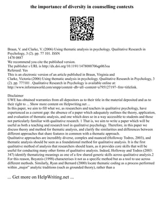 the importance of diversity in counselling contexts
Braun, V. and Clarke, V. (2006) Using thematic analysis in psychology. Qualitative Research in
Psychology, 3 (2). pp. 77 101. ISSN
1478 0887
We recommend you cite the published version.
The publisher s URL is http://dx.doi.org/10.1191/1478088706qp063oa
Refereed: Yes
This is an electronic version of an article published in Braun, Virginia and
Clarke, Victoria (2006) Using thematic analysis in psychology. Qualitative Research in Psychology, 3
(2). pp. 77?101 . Qualitative Research in Psychology is available online at:
http://www.informaworld.com/smpp/content~db=all~content=a795127197~frm=titlelink.
Disclaimer
UWE has obtained warranties from all depositors as to their title in the material deposited and as to
their right to ... Show more content on Helpwriting.net ...
In this paper, we aim to fill what we, as researchers and teachers in qualitative psychology, have
experienced as a current gap: the absence of a paper which adequately outlines the theory, application,
and evaluation of thematic analysis, and one which does so in a way accessible to students and those
not particularly familiar with qualitative research. 1 That is, we aim to write a paper which will be
useful as both a teaching and research tool in qualitative psychology. Therefore, in this paper we
discuss theory and method for thematic analysis, and clarify the similarities and differences between
different approaches that share features in common with a thematic approach.
Qualitative approaches are incredibly diverse, complex and nuanced (Holloway Todres, 2003), and
thematic analysis should be seen as a foundational method for qualitative analysis. It is the first
qualitative method of analysis that researchers should learn, as it provides core skills that will be
useful for conducting many other forms of qualitative analysis. Indeed, Holloway and Todres (2003:
347) identify thematizing meanings as one of a few shared generic skills across qualitative analysis.2
For this reason, Boyatzis (1998) characterises it not as a specific method but as a tool to use across
different methods. Similarly, Ryan and Bernard (2000) locate thematic coding as a process performed
within „major‟ analytic traditions (such as grounded theory), rather than a
... Get more on HelpWriting.net ...
 
