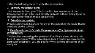• Use the following steps to write the introduction:
1. Identify the subject area:
Use key words from your Title in the first few sentences of the
Introduction to get it focused directly on topic without losing focus or
discussing information that is too general.
2. Establish the context:
Provide a brief and balanced review of the published literature that is
available on the subject.
3. Clearly and concisely state the purpose and/or hypothesis of our
investigation:
This involves answering the questions like, Why did you choose this
kind of experiment? What advantages does it confer in answering the
particular question(s) you are posing? What are the objectives of our
study etc.
 