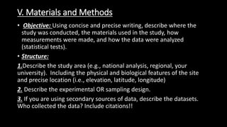 V. Materials and Methods
• Objective: Using concise and precise writing, describe where the
study was conducted, the materials used in the study, how
measurements were made, and how the data were analyzed
(statistical tests).
• Structure:
1.Describe the study area (e.g., national analysis, regional, your
university). Including the physical and biological features of the site
and precise location (i.e., elevation, latitude, longitude)
2. Describe the experimental OR sampling design.
3. If you are using secondary sources of data, describe the datasets.
Who collected the data? Include citations!!
 