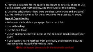 4. Provide a rationale for the specific procedure or data you chose to use.
If using a particular methodology, cite the source of the method.
5. Describe calculations – how were the data summarized and analyzed?
e.g. the methodology used for the calculations like t-test etc. & errors.
Style & Organization:
• Write your methods in a paragraph form – not a list.
• Use subheadings
• Use the past tense
• Use an appropriate level of detail so that someone could replicate your
study.
• If you used standard methods from previously published studies, cite
these methods instead of re-writing them.
Do not report any results in the Methods section!
 