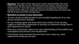 • Structure: The topics of the discussion section should follow the same
order as the Results section. The Discussion will always connect to the
Introduction, it does not simply repeat or rearrange the Introduction.
Instead, it tells how your study has moved us forward from the place you
left off at the end of the Introduction.
• Questions to answer in your discussion:
• Do your results provide answers to your testable hypotheses? If so, how
do you interpret your findings?
• Do your findings agree with what others have shown? If not, do they
suggest an alternative explanation or perhaps an unforeseen design flaw in
your experiment or theirs?
• Given your conclusions, what is our new understanding of the problem you
investigated and outlined in the Introduction?
• If warranted, what would be the next step in your study, e.g., what
experiments would you do next?
 