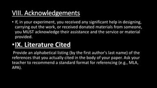 VIII. Acknowledgements
• If, in your experiment, you received any significant help in designing,
carrying out the work, or received donated materials from someone,
you MUST acknowledge their assistance and the service or material
provided.
•IX. Literature Cited
Provide an alphabetical listing (by the first author's last name) of the
references that you actually cited in the body of your paper. Ask your
teacher to recommend a standard format for referencing (e.g., MLA,
APA).
 