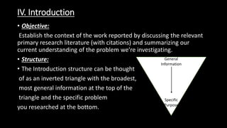 IV. Introduction
• Objective:
Establish the context of the work reported by discussing the relevant
primary research literature (with citations) and summarizing our
current understanding of the problem we’re investigating.
• Structure:
• The Introduction structure can be thought
of as an inverted triangle with the broadest,
most general information at the top of the
triangle and the specific problem
you researched at the bottom.
General
Information
Specific
Purpose
 