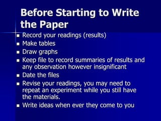 Before Starting to Write
the Paper
 Record your readings (results)
 Make tables
 Draw graphs
 Keep file to record summaries of results and
any observation however insignificant
 Date the files
 Revise your readings, you may need to
repeat an experiment while you still have
the materials.
 Write ideas when ever they come to you
 