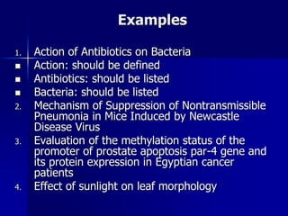 Examples
1. Action of Antibiotics on Bacteria
 Action: should be defined
 Antibiotics: should be listed
 Bacteria: should be listed
2. Mechanism of Suppression of Nontransmissible
Pneumonia in Mice Induced by Newcastle
Disease Virus
3. Evaluation of the methylation status of the
promoter of prostate apoptosis par-4 gene and
its protein expression in Egyptian cancer
patients
4. Effect of sunlight on leaf morphology
 