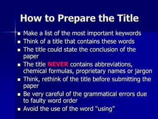 How to Prepare the Title
 Make a list of the most important keywords
 Think of a title that contains these words
 The title could state the conclusion of the
paper
 The title NEVER contains abbreviations,
chemical formulas, proprietary names or jargon
 Think, rethink of the title before submitting the
paper
 Be very careful of the grammatical errors due
to faulty word order
 Avoid the use of the word “using”
 