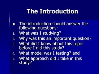 The Introduction
 The introduction should answer the
following questions:
1. What was I studying?
2. Why was this an important question?
3. What did I know about this topic
before I did this study?
4. What model was I testing? and
5. What approach did I take in this
study?
 