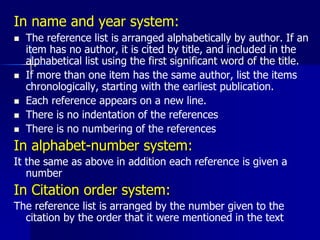 In name and year system:
 The reference list is arranged alphabetically by author. If an
item has no author, it is cited by title, and included in the
alphabetical list using the first significant word of the title.
 If more than one item has the same author, list the items
chronologically, starting with the earliest publication.
 Each reference appears on a new line.
 There is no indentation of the references
 There is no numbering of the references
In alphabet-number system:
It the same as above in addition each reference is given a
number
In Citation order system:
The reference list is arranged by the number given to the
citation by the order that it were mentioned in the text
 