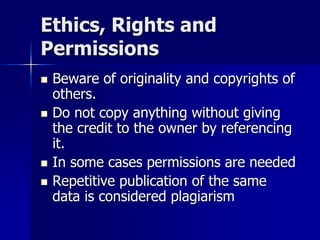 Ethics, Rights and
Permissions
 Beware of originality and copyrights of
others.
 Do not copy anything without giving
the credit to the owner by referencing
it.
 In some cases permissions are needed
 Repetitive publication of the same
data is considered plagiarism
 