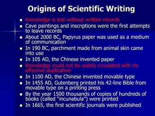 Origins of Scientific Writing
 Knowledge is lost without written records
 Cave paintings and inscriptions were the first attempts
to leave records
 About 2000 BC, Papyrus paper was used as a medium
of communication
 In 190 BC, parchment made from animal skin came
into use
 In 105 AD, the Chinese invented paper
 Knowledge could not be widely circulated with no
effective duplication
 In 1100 AD, the Chinese invented movable type
 In 1455 AD, Gutenberg printed his 42-line Bible from
movable type on a printing press
 By the year 1500 thousands of copies of hundreds of
books (called “incunabula”) were printed
 In 1665, the first scientific journals were published
 