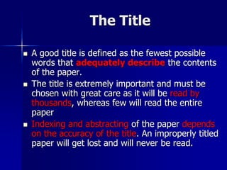 The Title
 A good title is defined as the fewest possible
words that adequately describe the contents
of the paper.
 The title is extremely important and must be
chosen with great care as it will be read by
thousands, whereas few will read the entire
paper
 Indexing and abstracting of the paper depends
on the accuracy of the title. An improperly titled
paper will get lost and will never be read.
 