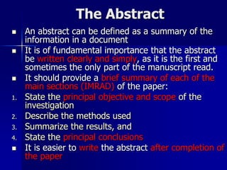 The Abstract
 An abstract can be defined as a summary of the
information in a document
 It is of fundamental importance that the abstract
be written clearly and simply, as it is the first and
sometimes the only part of the manuscript read.
 It should provide a brief summary of each of the
main sections (IMRAD) of the paper:
1. State the principal objective and scope of the
investigation
2. Describe the methods used
3. Summarize the results, and
4. State the principal conclusions
 It is easier to write the abstract after completion of
the paper
 