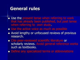 General rules
 Use the present tense when referring to work
that has already been published, but past tense
when referring to own study.
 Use the active voice as much as possible
 Avoid lengthy or unfocused reviews of previous
research.
 Cite peer-reviewed scientific literature or
scholarly reviews. Avoid general reference works
such as textbooks.
 Define any specialized terms or abbreviations
 