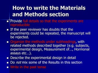 How to write the Materials
and Methods section
 Provide full details so that the experiments are
reproducible
 If the peer reviewer has doubts that the
experiments could be repeated, the manuscript will
be rejected.
 Organize the methods under subheadings, with
related methods described together (e.g. subjects,
experimental design, Measurement of…, Hormonal
assays etc…).
 Describe the experimental design in detail
 Do not mix some of the Results in this section
 Write in the past tense
 