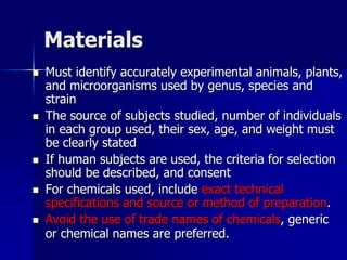 Materials
 Must identify accurately experimental animals, plants,
and microorganisms used by genus, species and
strain
 The source of subjects studied, number of individuals
in each group used, their sex, age, and weight must
be clearly stated
 If human subjects are used, the criteria for selection
should be described, and consent
 For chemicals used, include exact technical
specifications and source or method of preparation.
 Avoid the use of trade names of chemicals, generic
or chemical names are preferred.
 