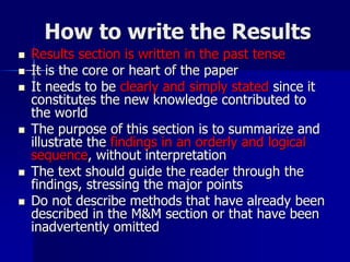 How to write the Results
 Results section is written in the past tense
 It is the core or heart of the paper
 It needs to be clearly and simply stated since it
constitutes the new knowledge contributed to
the world
 The purpose of this section is to summarize and
illustrate the findings in an orderly and logical
sequence, without interpretation
 The text should guide the reader through the
findings, stressing the major points
 Do not describe methods that have already been
described in the M&M section or that have been
inadvertently omitted
 