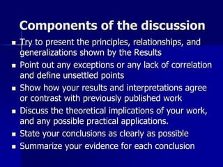 Components of the discussion
 Try to present the principles, relationships, and
generalizations shown by the Results
 Point out any exceptions or any lack of correlation
and define unsettled points
 Show how your results and interpretations agree
or contrast with previously published work
 Discuss the theoretical implications of your work,
and any possible practical applications.
 State your conclusions as clearly as possible
 Summarize your evidence for each conclusion
 
