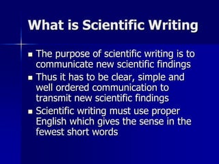 What is Scientific Writing
 The purpose of scientific writing is to
communicate new scientific findings
 Thus it has to be clear, simple and
well ordered communication to
transmit new scientific findings
 Scientific writing must use proper
English which gives the sense in the
fewest short words
 