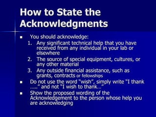 How to State the
Acknowledgments
 You should acknowledge:
1. Any significant technical help that you have
received from any individual in your lab or
elsewhere
2. The source of special equipment, cultures, or
any other material
3. Any outside financial assistance, such as
grants, contracts or fellowships
 Do not use the word “wish”, simply write “I thank
…..” and not “I wish to thank…”
 Show the proposed wording of the
Acknowledgement to the person whose help you
are acknowledging
 