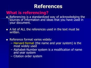 References
What is referencing?
 Referencing is a standardized way of acknowledging the
sources of information and ideas that you have used in
your document.
 A list of ALL the references used in the text must be
written.
 Reference format varies widely:
– Harvard format (the name and year system) is the
most widely used
– Alphabet-Number system is a modification of name
and year system
– Citation order system
 