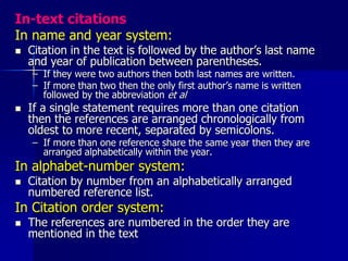 In-text citations
In name and year system:
 Citation in the text is followed by the author’s last name
and year of publication between parentheses.
– If they were two authors then both last names are written.
– If more than two then the only first author’s name is written
followed by the abbreviation et al
 If a single statement requires more than one citation
then the references are arranged chronologically from
oldest to more recent, separated by semicolons.
– If more than one reference share the same year then they are
arranged alphabetically within the year.
In alphabet-number system:
 Citation by number from an alphabetically arranged
numbered reference list.
In Citation order system:
 The references are numbered in the order they are
mentioned in the text
 