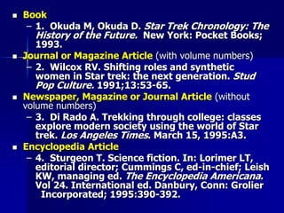  Book
– 1. Okuda M, Okuda D. Star Trek Chronology: The
History of the Future. New York: Pocket Books;
1993.
 Journal or Magazine Article (with volume numbers)
– 2. Wilcox RV. Shifting roles and synthetic
women in Star trek: the next generation. Stud
Pop Culture. 1991;13:53-65.
 Newspaper, Magazine or Journal Article (without
volume numbers)
– 3. Di Rado A. Trekking through college: classes
explore modern society using the world of Star
trek. Los Angeles Times. March 15, 1995:A3.
 Encyclopedia Article
– 4. Sturgeon T. Science fiction. In: Lorimer LT,
editorial director; Cummings C, ed-in-chief; Leish
KW, managing ed. The Encyclopedia Americana.
Vol 24. International ed. Danbury, Conn: Grolier
Incorporated; 1995:390-392.
 