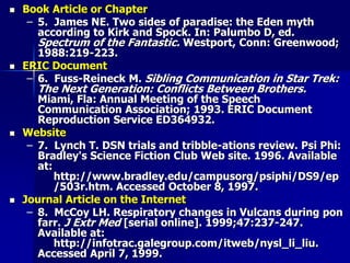  Book Article or Chapter
– 5. James NE. Two sides of paradise: the Eden myth
according to Kirk and Spock. In: Palumbo D, ed.
Spectrum of the Fantastic. Westport, Conn: Greenwood;
1988:219-223.
 ERIC Document
– 6. Fuss-Reineck M. Sibling Communication in Star Trek:
The Next Generation: Conflicts Between Brothers.
Miami, Fla: Annual Meeting of the Speech
Communication Association; 1993. ERIC Document
Reproduction Service ED364932.
 Website
– 7. Lynch T. DSN trials and tribble-ations review. Psi Phi:
Bradley's Science Fiction Club Web site. 1996. Available
at:
http://www.bradley.edu/campusorg/psiphi/DS9/ep
/503r.htm. Accessed October 8, 1997.
 Journal Article on the Internet
– 8. McCoy LH. Respiratory changes in Vulcans during pon
farr. J Extr Med [serial online]. 1999;47:237-247.
Available at:
http://infotrac.galegroup.com/itweb/nysl_li_liu.
Accessed April 7, 1999.
 
