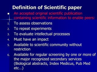 Definition of Scientific paper
 An accepted original scientific publication
containing scientific information to enable peers:
1. To assess observations
2. To repeat experiments
3. To evaluate intellectual processes
4. Must have an impact
5. Available to scientific community without
restriction
6. Available for regular screening by one or more of
the major recognized secondary services
(Biological abstracts, Index Medicus, Pub Med
etc…)
 
