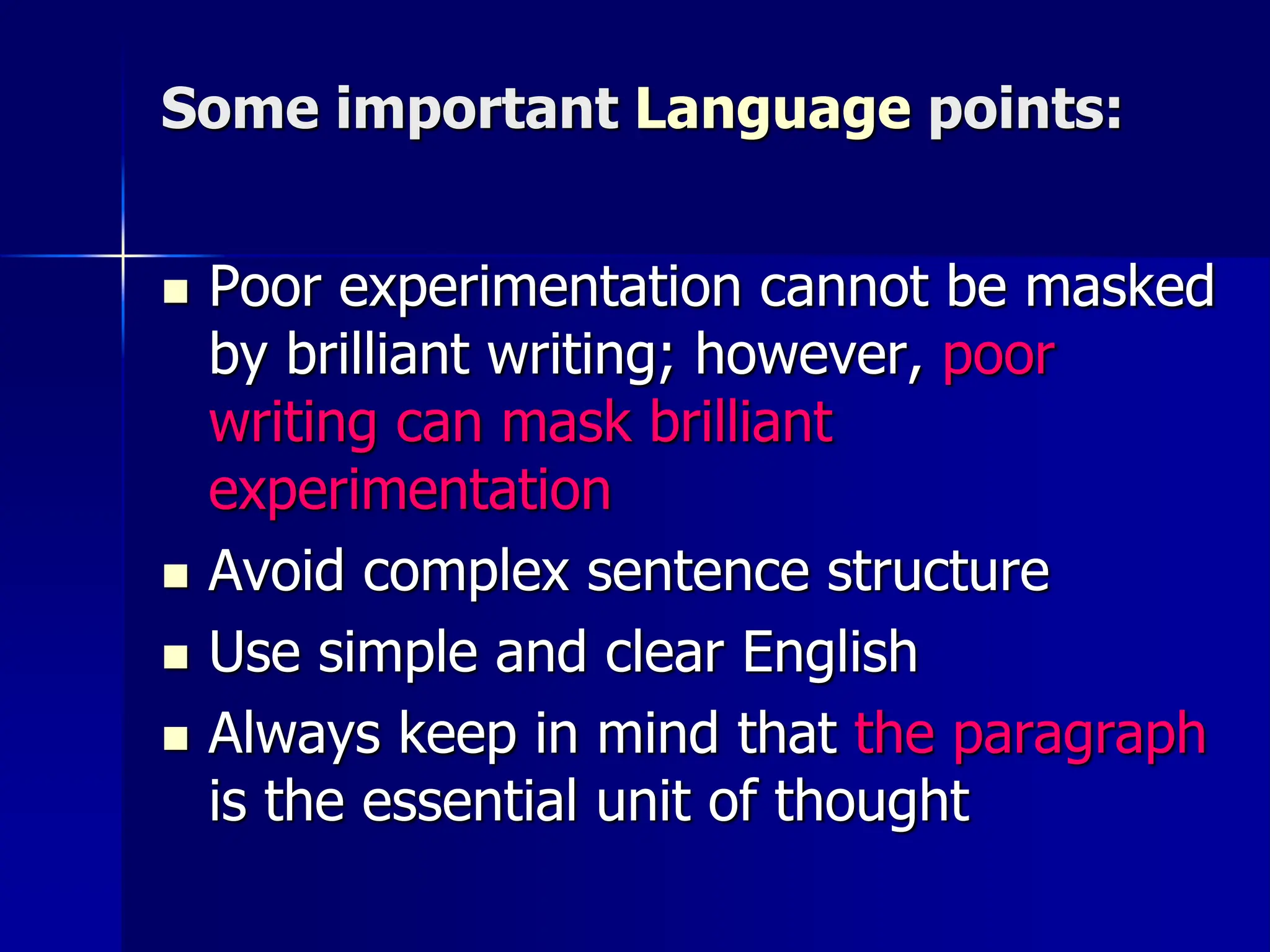 Some important Language points:
 Poor experimentation cannot be masked
by brilliant writing; however, poor
writing can mask brilliant
experimentation
 Avoid complex sentence structure
 Use simple and clear English
 Always keep in mind that the paragraph
is the essential unit of thought
 