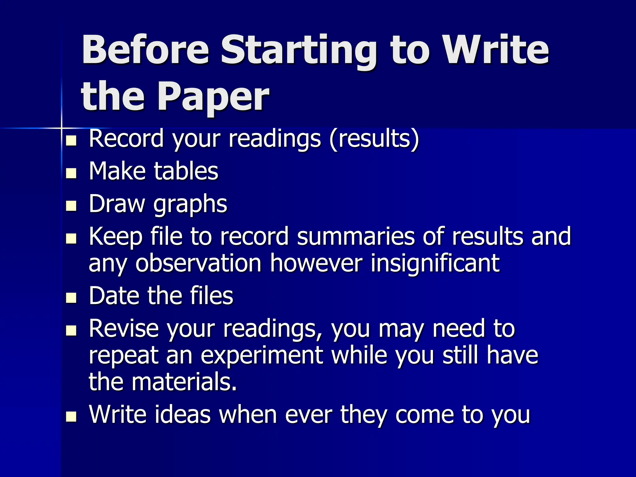 Before Starting to Write
the Paper
 Record your readings (results)
 Make tables
 Draw graphs
 Keep file to record summaries of results and
any observation however insignificant
 Date the files
 Revise your readings, you may need to
repeat an experiment while you still have
the materials.
 Write ideas when ever they come to you
 