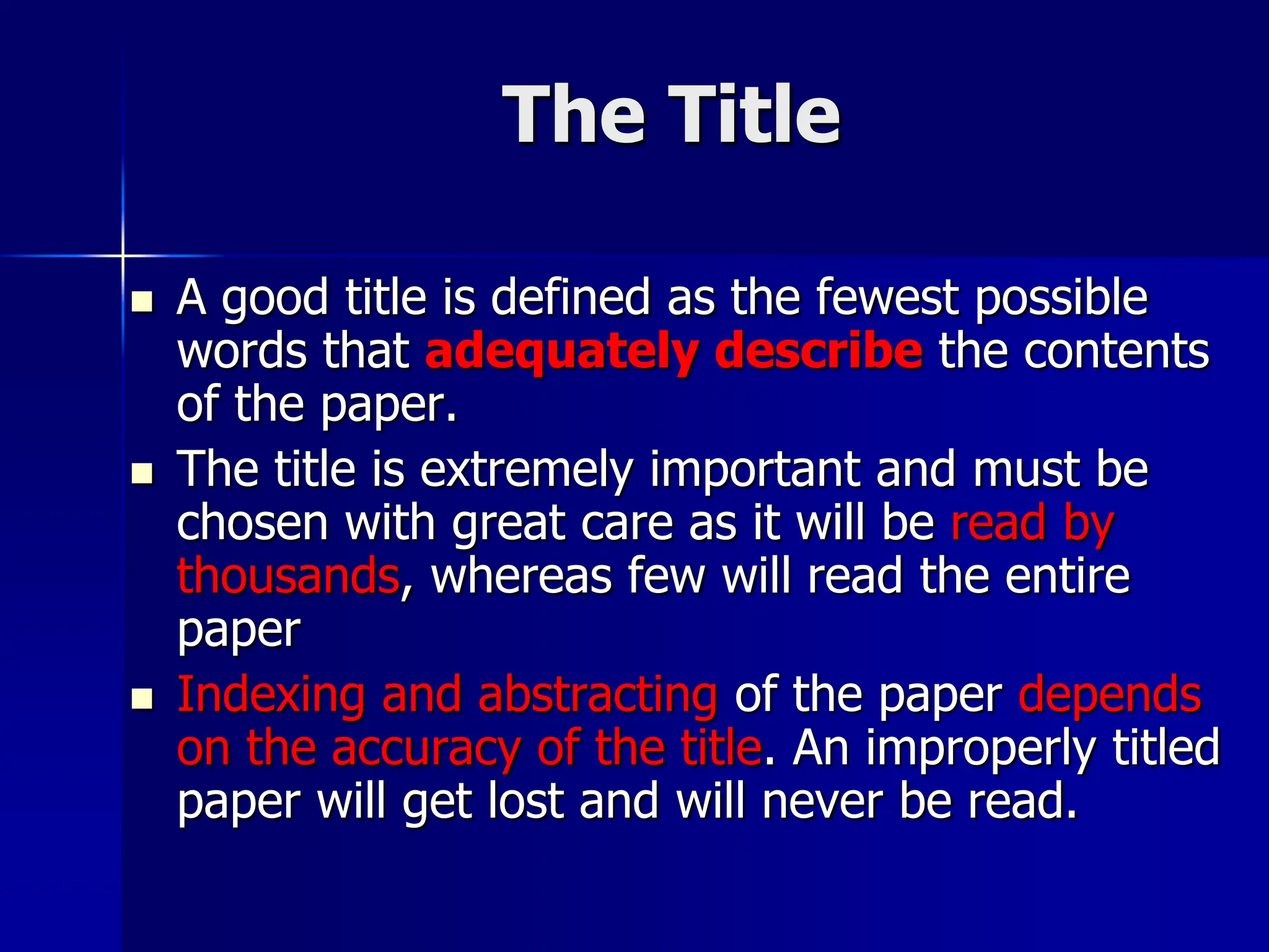 The Title
 A good title is defined as the fewest possible
words that adequately describe the contents
of the paper.
 The title is extremely important and must be
chosen with great care as it will be read by
thousands, whereas few will read the entire
paper
 Indexing and abstracting of the paper depends
on the accuracy of the title. An improperly titled
paper will get lost and will never be read.
 